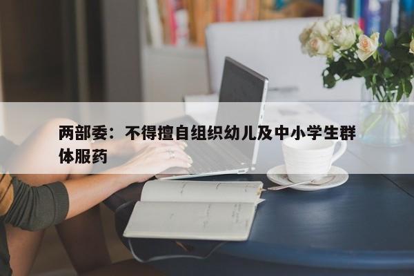 两部委：不得擅自组织幼儿及中小学生群体服药