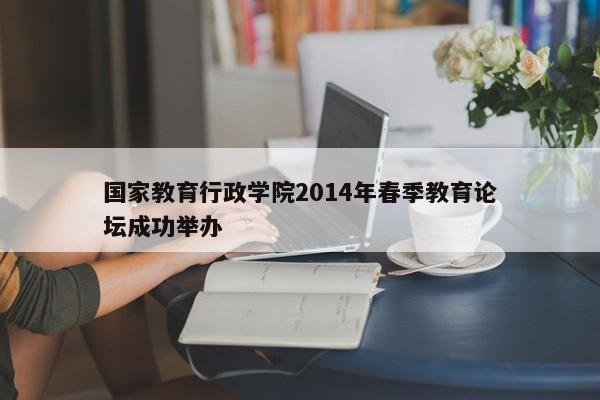 国家教育行政学院2014年春季教育论坛成功举办