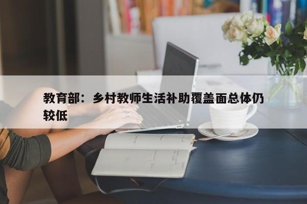 教育部：乡村教师生活补助覆盖面总体仍较低