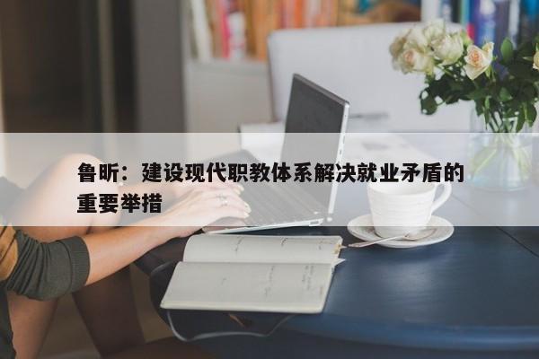 鲁昕：建设现代职教体系解决就业矛盾的重要举措