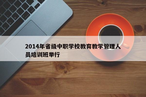 2014年省级中职学校教育教学管理人员培训班举行