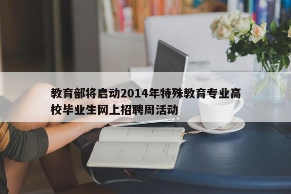 教育部将启动2014年特殊教育专业高校毕业生网上招聘周活动