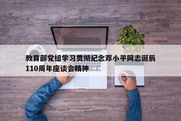 教育部党组学习贯彻纪念邓小平同志诞辰110周年座谈会精神