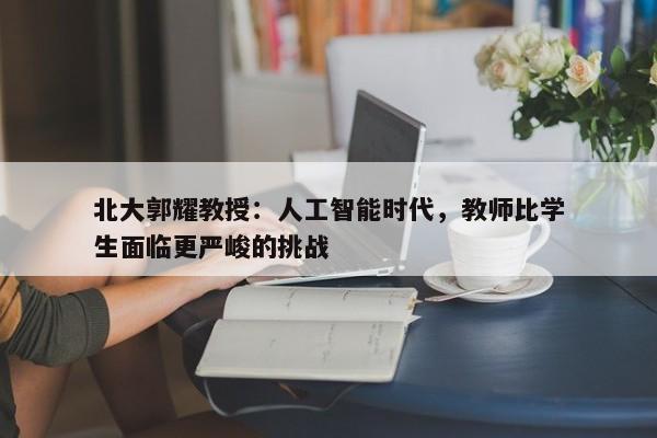 北大郭耀教授：人工智能时代，教师比学生面临更严峻的挑战