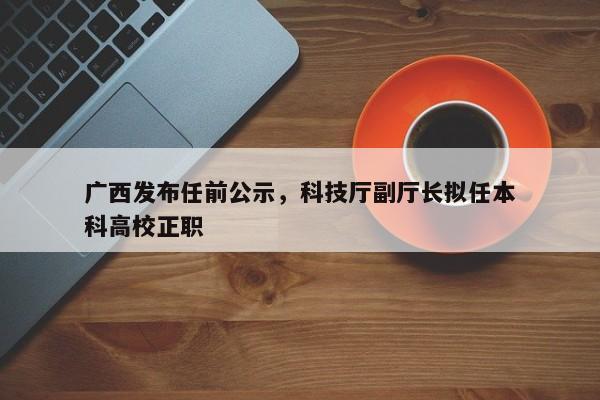 广西发布任前公示，科技厅副厅长拟任本科高校正职