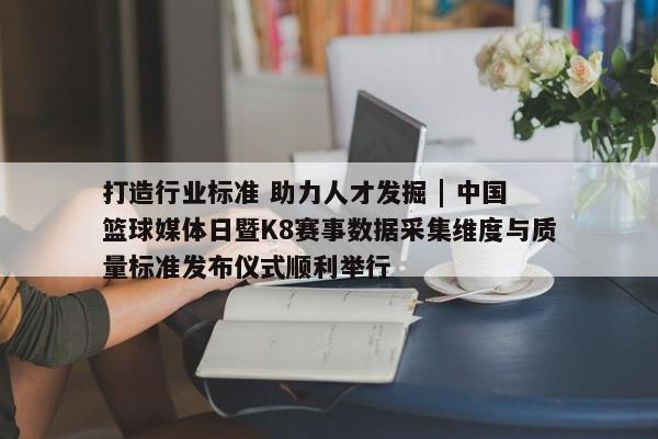 打造行业标准 助力人才发掘 | 中国篮球媒体日暨K8赛事数据采集维度与质量标准发布仪式顺利举行