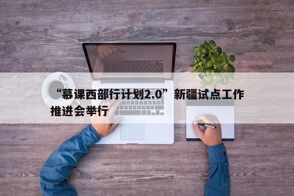 “慕课西部行计划2.0”新疆试点工作推进会举行