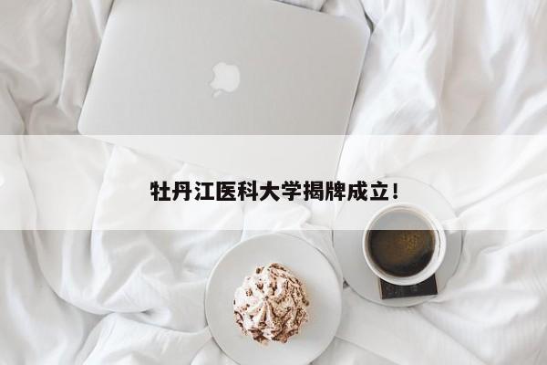 牡丹江医科大学揭牌成立！