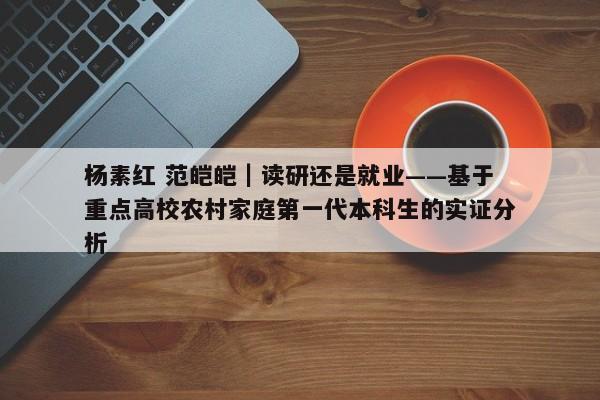 杨素红 范皑皑｜读研还是就业——基于重点高校农村家庭第一代本科生的实证分析