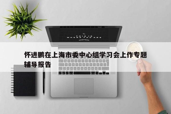 怀进鹏在上海市委中心组学习会上作专题辅导报告