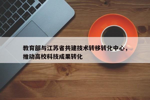 教育部与江苏省共建技术转移转化中心，推动高校科技成果转化