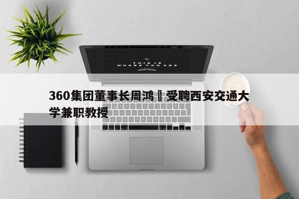 360集团董事长周鸿祎受聘西安交通大学兼职教授