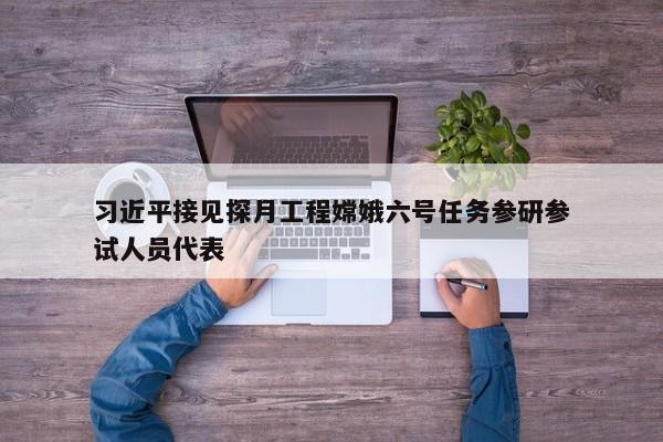 习近平接见探月工程嫦娥六号任务参研参试人员代表