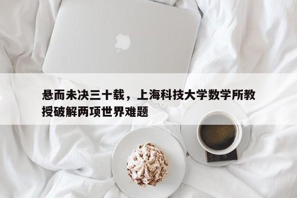 悬而未决三十载，上海科技大学数学所教授破解两项世界难题