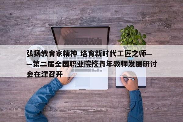 弘扬教育家精神 培育新时代工匠之师——第二届全国职业院校青年教师发展研讨会在津召开