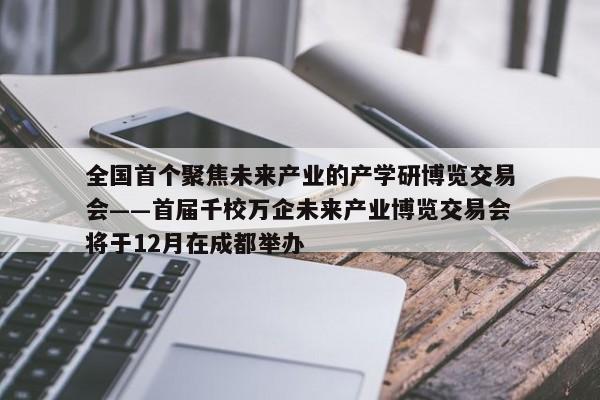 全国首个聚焦未来产业的产学研博览交易会——首届千校万企未来产业博览交易会将于12月在成都举办