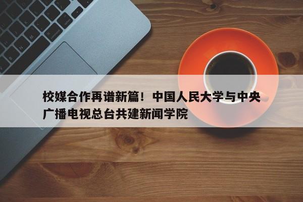 校媒合作再谱新篇！中国人民大学与中央广播电视总台共建新闻学院