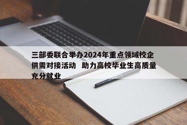 三部委联合举办2024年重点领域校企供需对接活动 助力高校毕业生高质量充分就业