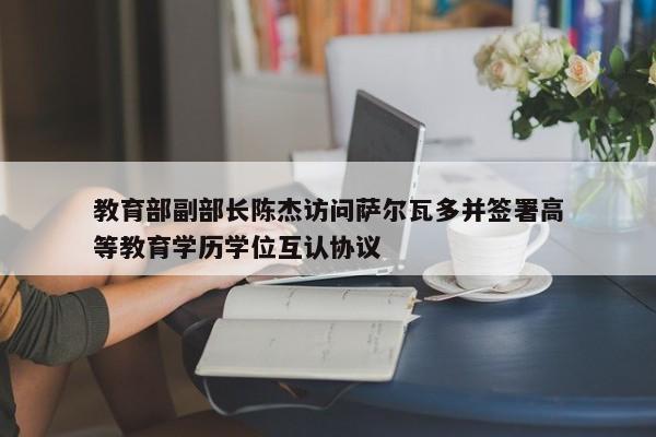 教育部副部长陈杰访问萨尔瓦多并签署高等教育学历学位互认协议