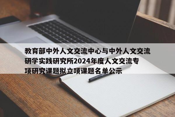 教育部中外人文交流中心与中外人文交流研学实践研究所2024年度人文交流专项研究课题拟立项课题名单公示