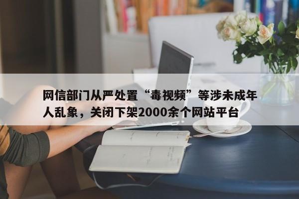 网信部门从严处置“毒视频”等涉未成年人乱象，关闭下架2000余个网站平台