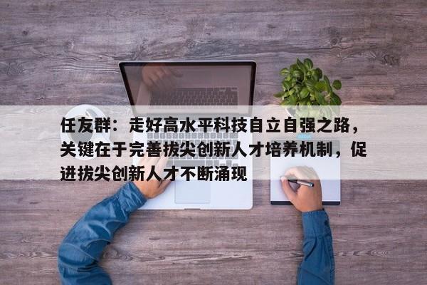 任友群：走好高水平科技自立自强之路，关键在于完善拔尖创新人才培养机制，促进拔尖创新人才不断涌现