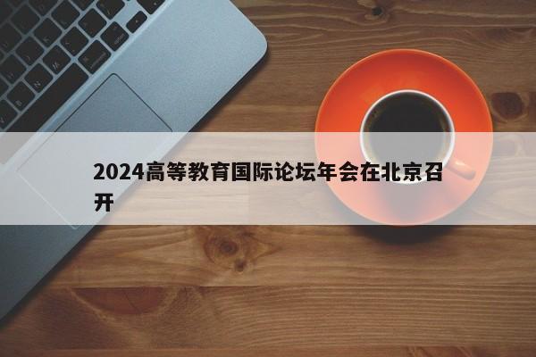 2024高等教育国际论坛年会在北京召开