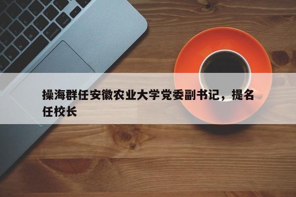 操海群任安徽农业大学党委副书记，提名任校长