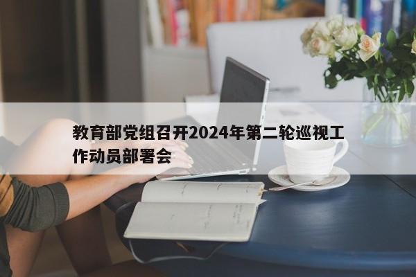 教育部党组召开2024年第二轮巡视工作动员部署会