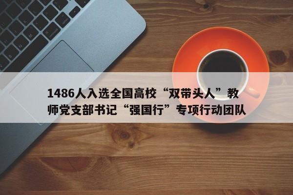 1486人入选全国高校“双带头人”教师党支部书记“强国行”专项行动团队