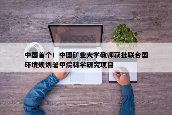 中国首个！中国矿业大学教师获批联合国环境规划署甲烷科学研究项目