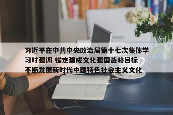 习近平在中共中央政治局第十七次集体学习时强调 锚定建成文化强国战略目标 不断发展新时代中国特色社会主义文化