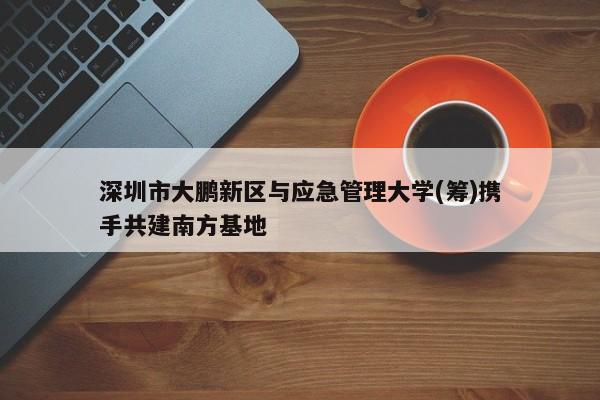 深圳市大鹏新区与应急管理大学(筹)携手共建南方基地