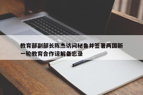 教育部副部长陈杰访问秘鲁并签署两国新一轮教育合作谅解备忘录