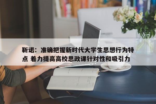 靳诺：准确把握新时代大学生思想行为特点 着力提高高校思政课针对性和吸引力