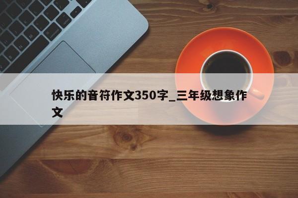 快乐的音符作文350字_三年级想象作文