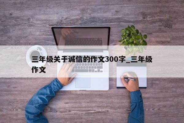 三年级关于诚信的作文300字_三年级作文