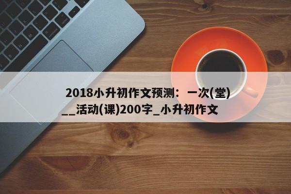  2018小升初作文预测：一次(堂)__活动(课)200字_小升初作文