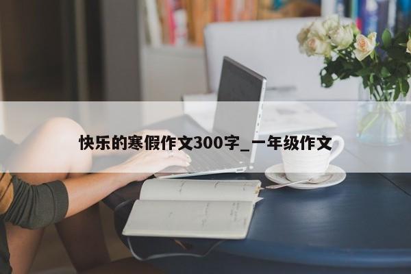 快乐的寒假作文300字_一年级作文