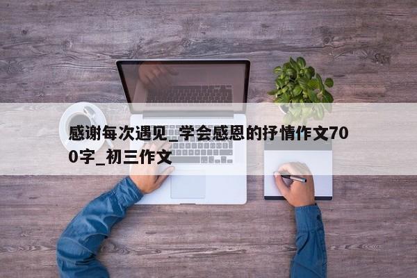 感谢每次遇见_学会感恩的抒情作文700字_初三作文