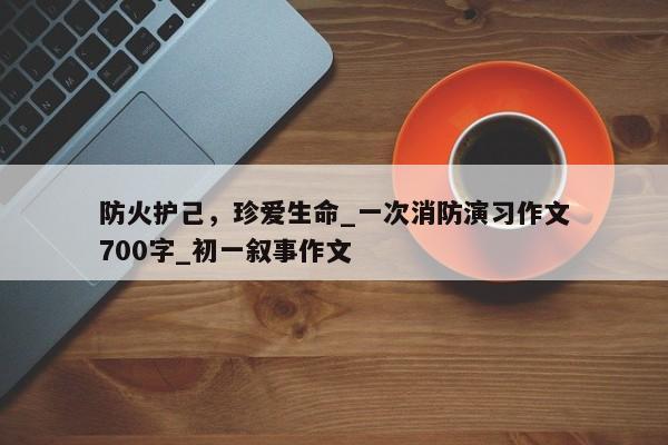 防火护己，珍爱生命_一次消防演习作文700字_初一叙事作文