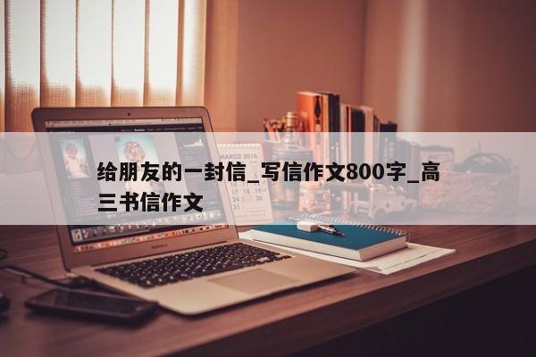 给朋友的一封信_写信作文800字_高三书信作文