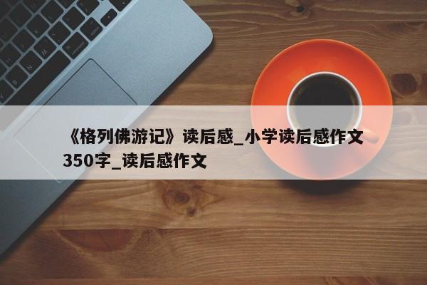 《格列佛游记》读后感_小学读后感作文350字_读后感作文