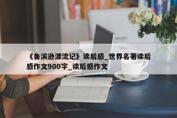 《鲁滨逊漂流记》读后感_世界名著读后感作文900字_读后感作文