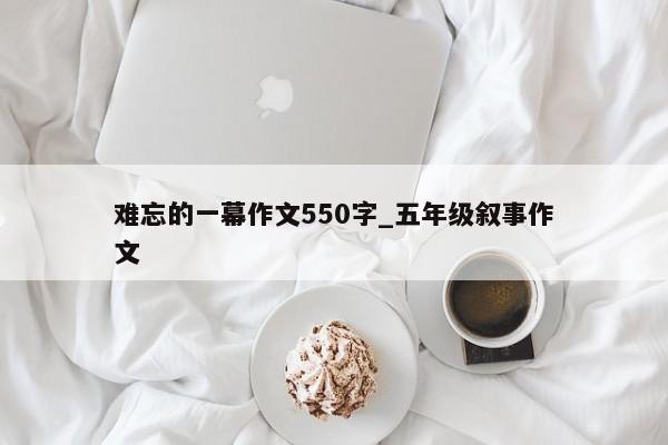 难忘的一幕作文550字_五年级叙事作文