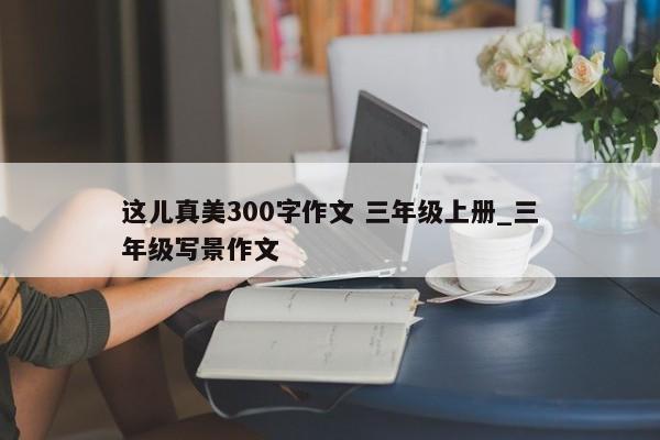 这儿真美300字作文 三年级上册_三年级写景作文