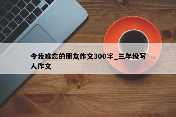 令我难忘的朋友作文300字_三年级写人作文