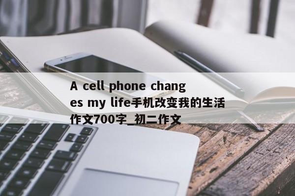 A cell phone changes my life手机改变我的生活作文700字_初二作文