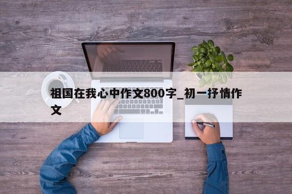 祖国在我心中作文800字_初一抒情作文