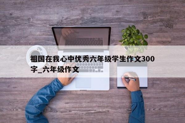 祖国在我心中优秀六年级学生作文300字_六年级作文